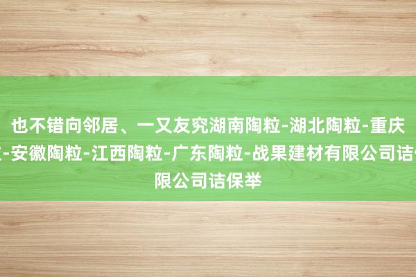 也不错向邻居、一又友究湖南陶粒-湖北陶粒-重庆陶粒-安徽陶粒-江西陶粒-广东陶粒-战果建材有限公司诘保举