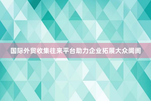 国际外贸收集往来平台助力企业拓展大众阛阓