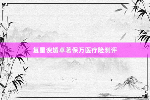 复星谀媚卓著保万医疗险测评