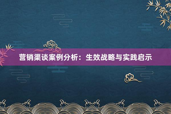 营销渠谈案例分析：生效战略与实践启示